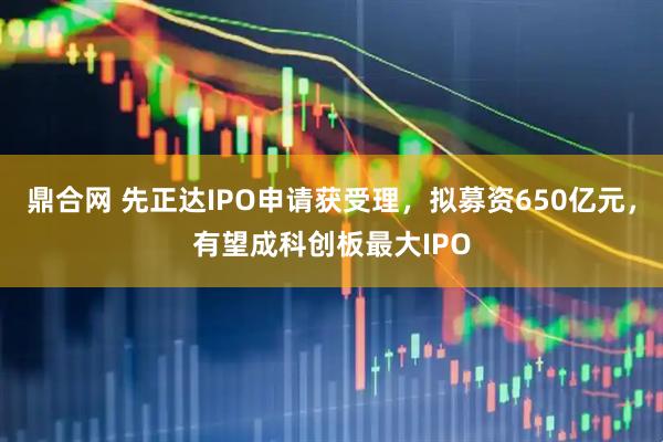 鼎合网 先正达IPO申请获受理，拟募资650亿元，有望成科创板最大IPO