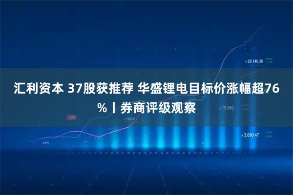 汇利资本 37股获推荐 华盛锂电目标价涨幅超76%丨券商评级观察