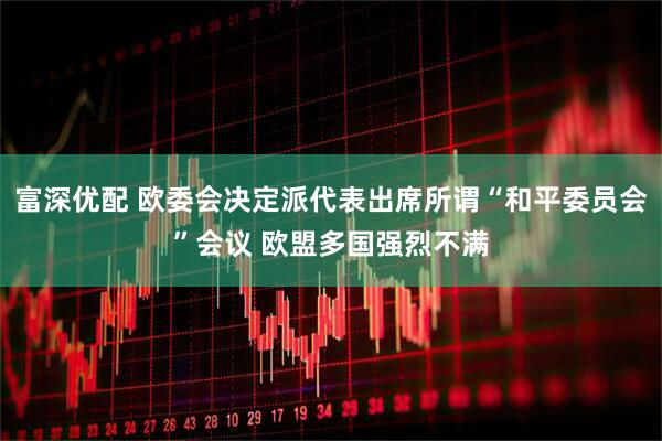 富深优配 欧委会决定派代表出席所谓“和平委员会”会议 欧盟多国强烈不满