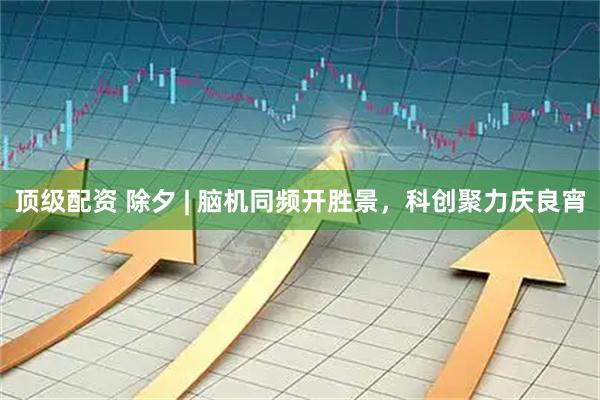 顶级配资 除夕 | 脑机同频开胜景，科创聚力庆良宵