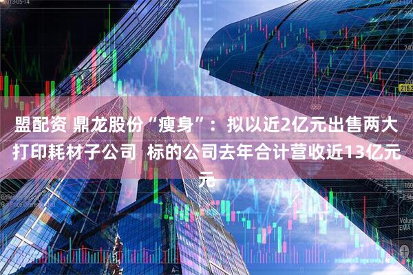 盟配资 鼎龙股份“瘦身”：拟以近2亿元出售两大打印耗材子公司  标的公司去年合计营收近13亿元