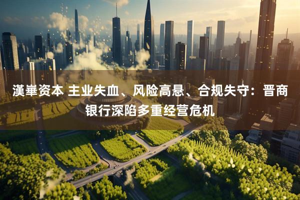漢崋资本 主业失血、风险高悬、合规失守：晋商银行深陷多重经营危机