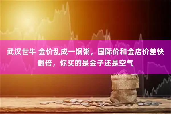 武汉世牛 金价乱成一锅粥,国际价和金店价差快翻倍,你买的是金子还是空气