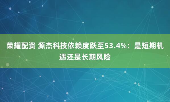 荣耀配资 源杰科技依赖度跃至53.4%：是短期机遇还是长期风险