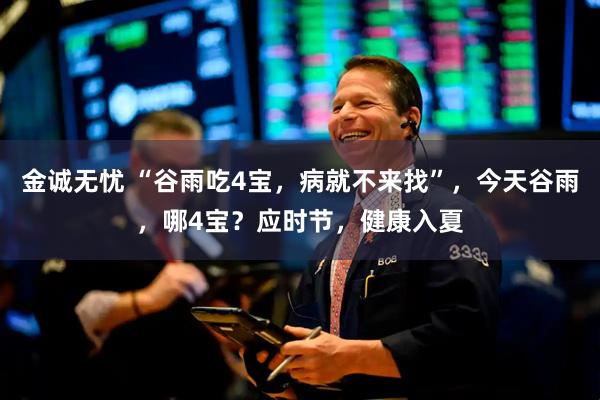 金诚无忧 “谷雨吃4宝,病就不来找”,今天谷雨,哪4宝?应时节,健康入夏