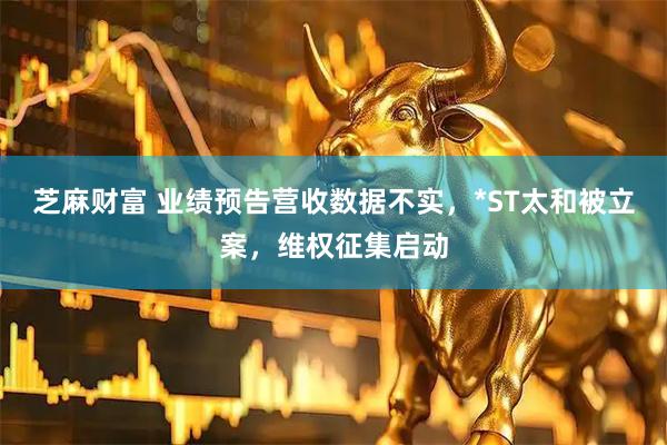 芝麻财富 业绩预告营收数据不实,*ST太和被立案,维权征集启动