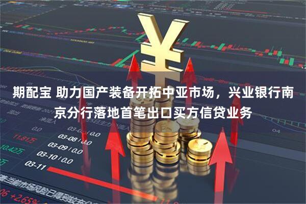 期配宝 助力国产装备开拓中亚市场，兴业银行南京分行落地首笔出口买方信贷业务