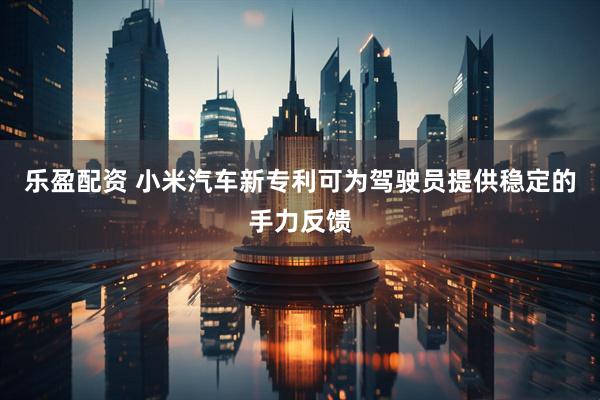 乐盈配资 小米汽车新专利可为驾驶员提供稳定的手力反馈