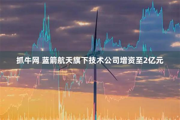 抓牛网 蓝箭航天旗下技术公司增资至2亿元