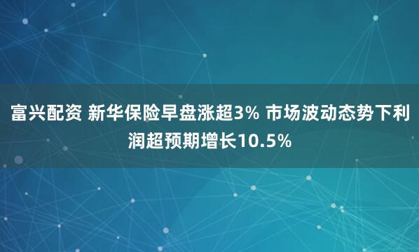 富兴配资 新华保险早盘涨超3% 市场波动态势下利润超预期增长10.5%