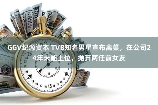 GGV纪源资本 TVB知名男星宣布离巢,在公司24年未能上位,抛弃两任前女友