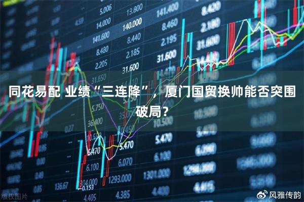 同花易配 业绩“三连降”,厦门国贸换帅能否突围破局?