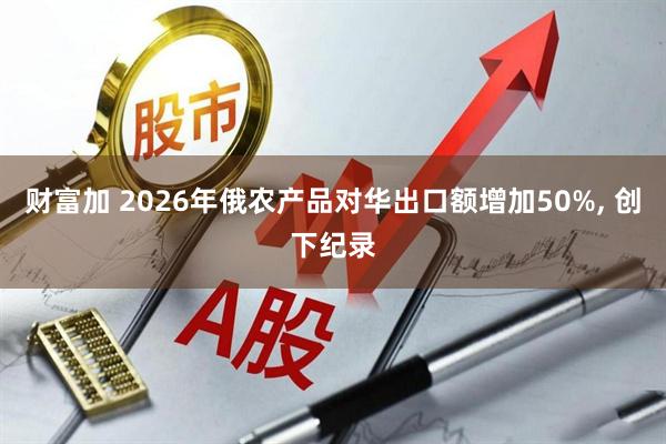 财富加 2026年俄农产品对华出口额增加50%, 创下纪录