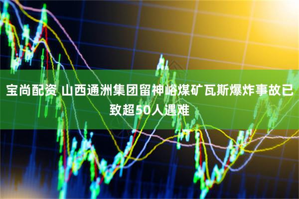 宝尚配资 山西通洲集团留神峪煤矿瓦斯爆炸事故已致超50人遇难