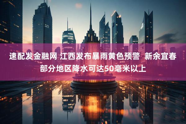 速配发金融网 江西发布暴雨黄色预警  新余宜春部分地区降水可达50毫米以上