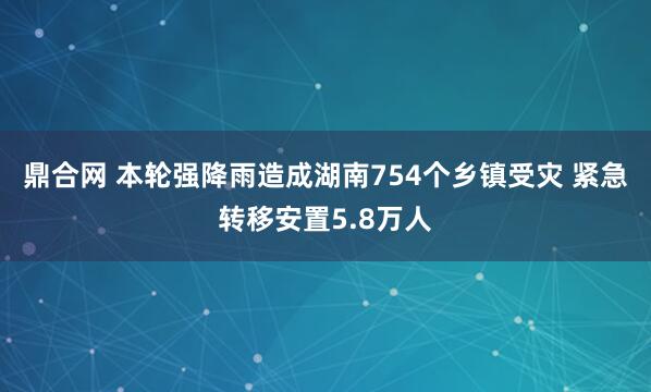 鼎合网 本轮强降雨造成湖南754个乡镇受灾 紧急转移安置5.8万人
