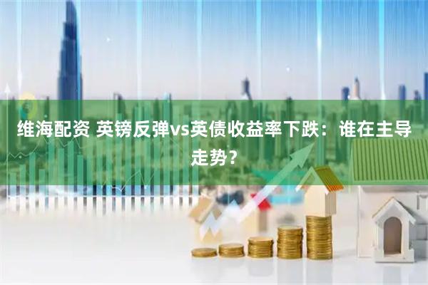 维海配资 英镑反弹vs英债收益率下跌：谁在主导走势？