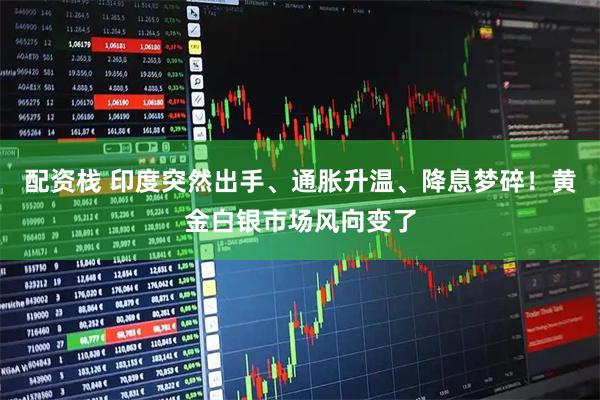 配资栈 印度突然出手、通胀升温、降息梦碎!黄金白银市场风向变了