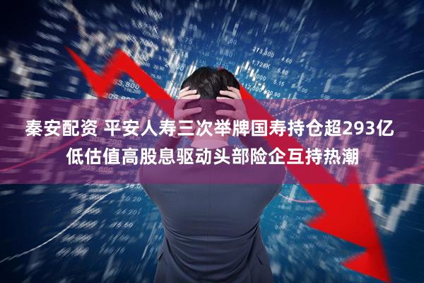 秦安配资 平安人寿三次举牌国寿持仓超293亿 低估值高股息驱动头部险企互持热潮