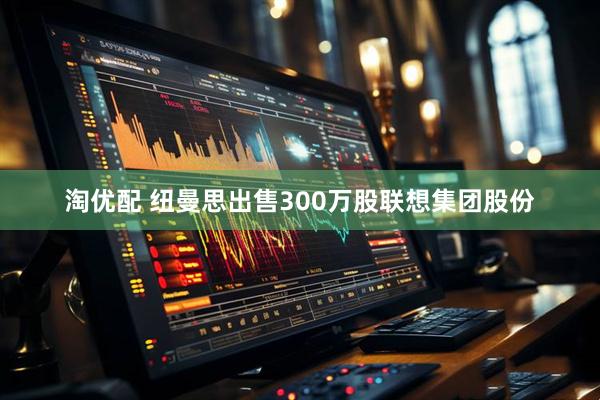 淘优配 纽曼思出售300万股联想集团股份