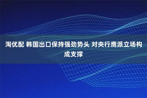 淘优配 韩国出口保持强劲势头 对央行鹰派立场构成支撑