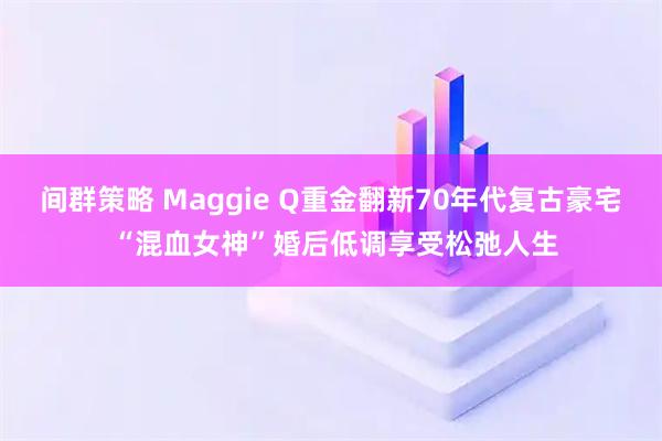 间群策略 Maggie Q重金翻新70年代复古豪宅 “混血女神”婚后低调享受松弛人生