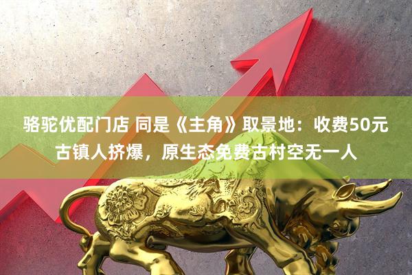 骆驼优配门店 同是《主角》取景地:收费50元古镇人挤爆,原生态免费古村空无一人