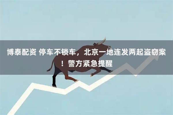 博泰配资 停车不锁车，北京一地连发两起盗窃案！警方紧急提醒