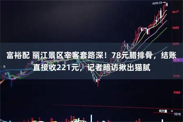 富裕配 丽江景区宰客套路深！78元腊排骨，结账直接收221元，记者暗访揪出猫腻