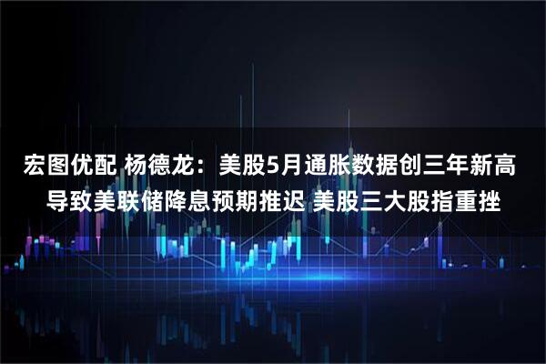 宏图优配 杨德龙：美股5月通胀数据创三年新高 导致美联储降息预期推迟 美股三大股指重挫