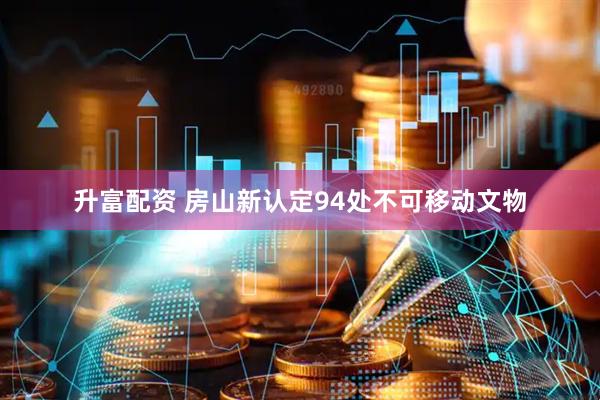 升富配资 房山新认定94处不可移动文物