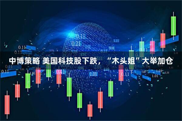中博策略 美国科技股下跌，“木头姐”大举加仓