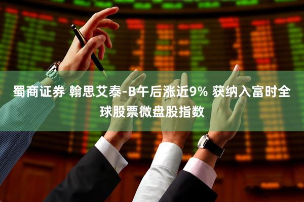 蜀商证券 翰思艾泰-B午后涨近9% 获纳入富时全球股票微盘股指数
