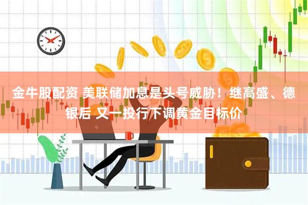 金牛股配资 美联储加息是头号威胁！继高盛、德银后 又一投行下调黄金目标价