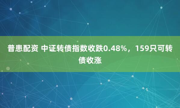 普患配资 中证转债指数收跌0.48%，159只可转债收涨