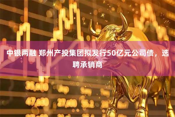 中银两融 郑州产投集团拟发行50亿元公司债，选聘承销商