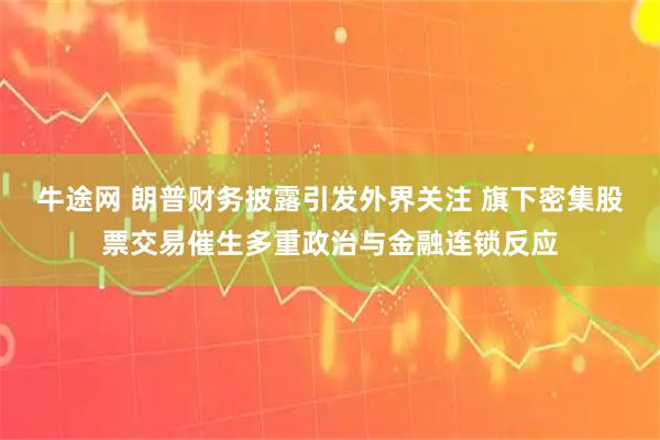 牛途网 朗普财务披露引发外界关注 旗下密集股票交易催生多重政治与金融连锁反应