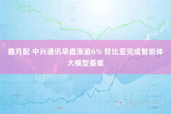 鑫月配 中兴通讯早盘涨逾6% 努比亚完成智能体大模型备案