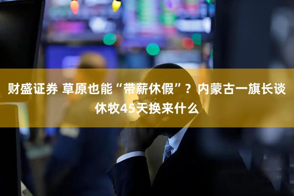 财盛证券 草原也能“带薪休假”？内蒙古一旗长谈休牧45天换来什么