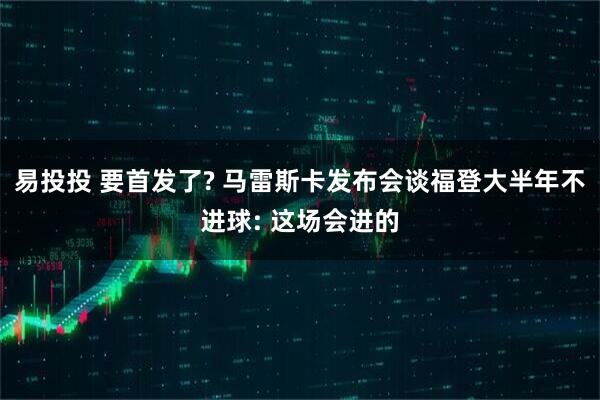 易投投 要首发了? 马雷斯卡发布会谈福登大半年不进球: 这场会进的