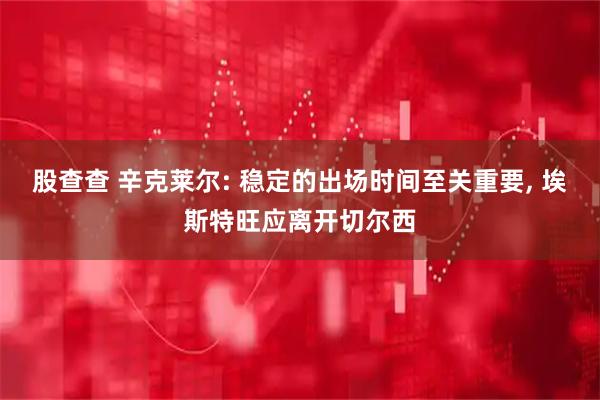 股查查 辛克莱尔: 稳定的出场时间至关重要, 埃斯特旺应离开切尔西